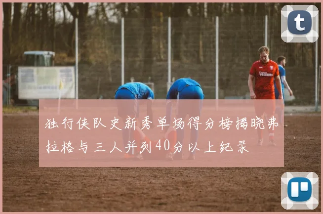独行侠队史新秀单场得分榜揭晓弗拉格与三人并列40分以上纪录