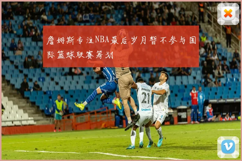 詹姆斯专注NBA最后岁月暂不参与国际篮球联赛筹划