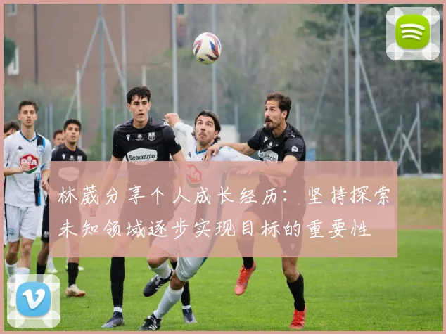 林葳分享个人成长经历：坚持探索未知领域逐步实现目标的重要性