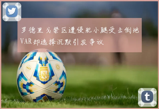 罗德里戈禁区遭侵犯小腿受击倒地VAR却选择沉默引发争议