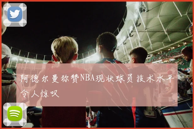 阿德尔曼称赞NBA现状球员技术水平令人惊叹