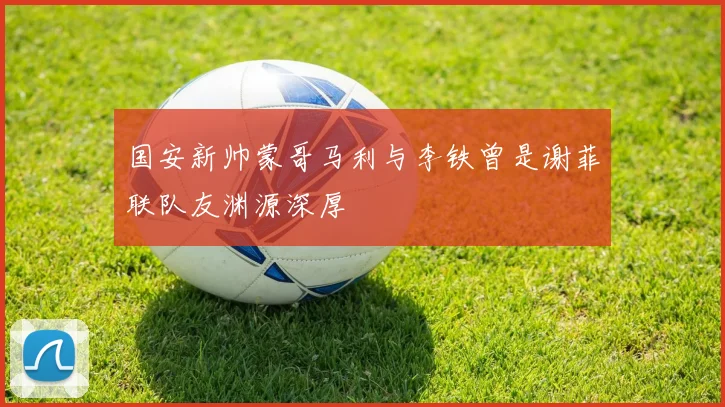 国安新帅蒙哥马利与李铁曾是谢菲联队友渊源深厚