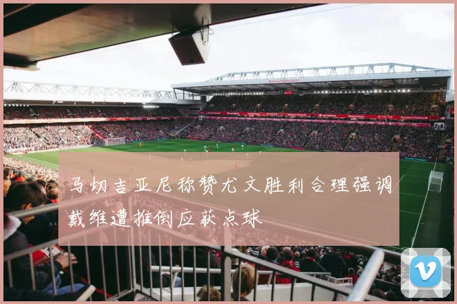 马切吉亚尼称赞尤文胜利合理强调戴维遭推倒应获点球