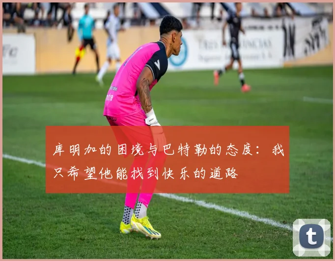库明加的困境与巴特勒的态度：我只希望他能找到快乐的道路