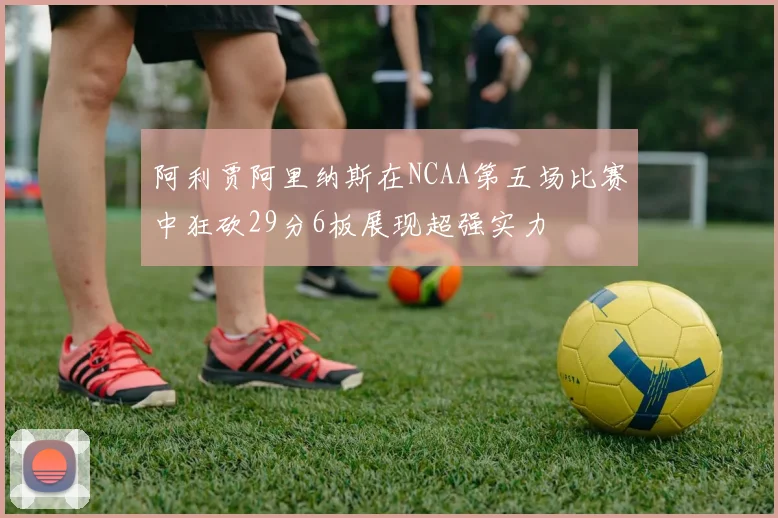 阿利贾阿里纳斯在NCAA第五场比赛中狂砍29分6板展现超强实力