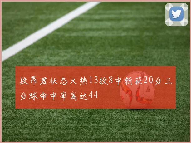 段昂君状态火热13投8中斩获20分三分球命中率高达44