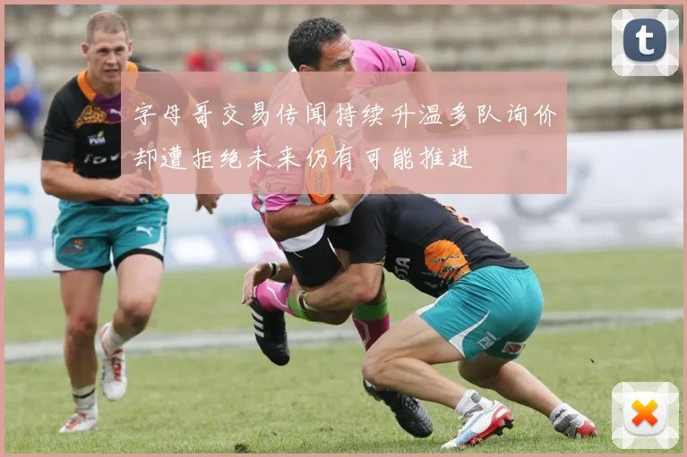 字母哥交易传闻持续升温多队询价却遭拒绝未来仍有可能推进
