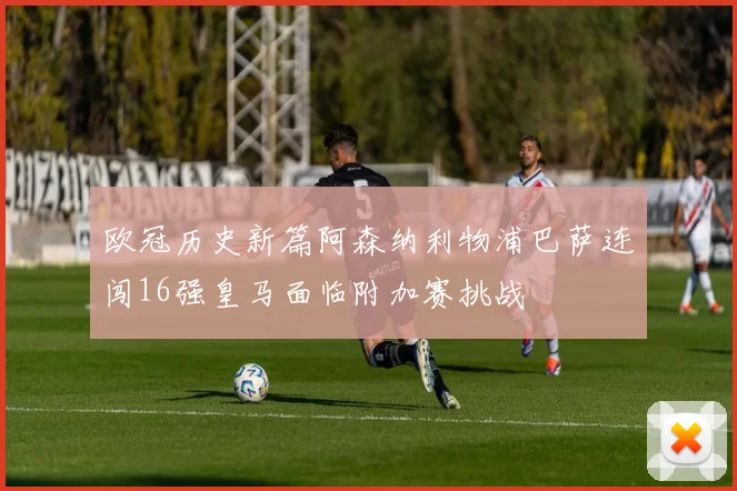 欧冠历史新篇阿森纳利物浦巴萨连闯16强皇马面临附加赛挑战