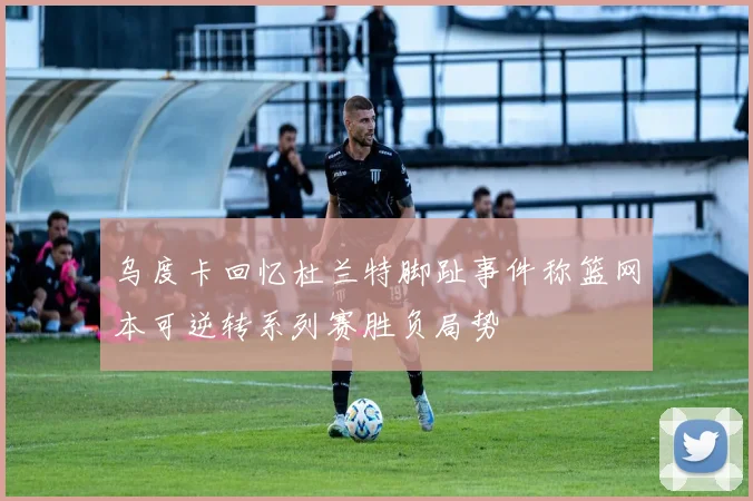 乌度卡回忆杜兰特脚趾事件称篮网本可逆转系列赛胜负局势