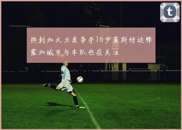 热刺加大力度争夺16岁莱斯特边锋蒙加城市与车队也在关注