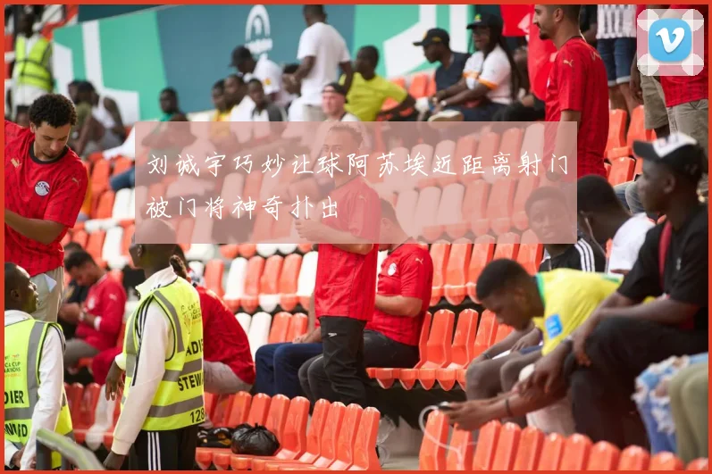 刘诚宇巧妙让球阿苏埃近距离射门被门将神奇扑出