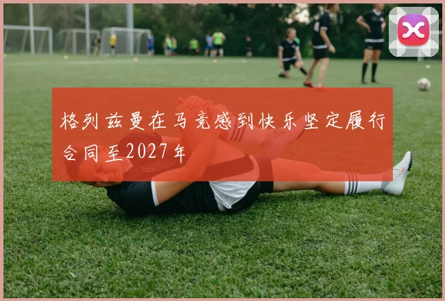 格列兹曼在马竞感到快乐坚定履行合同至2027年