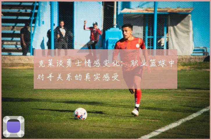 克莱谈勇士情感变化：职业篮球中对手关系的真实感受