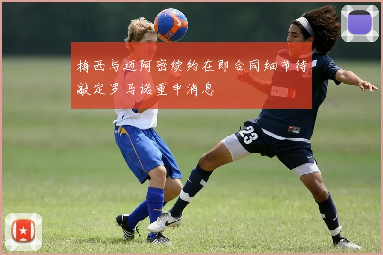 梅西与迈阿密续约在即合同细节待敲定罗马诺重申消息