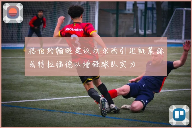 格伦约翰逊建议切尔西引进凯莱赫或特拉福德以增强球队实力