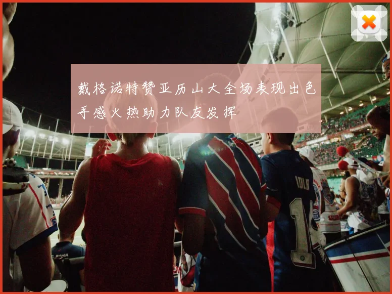 戴格诺特赞亚历山大全场表现出色手感火热助力队友发挥