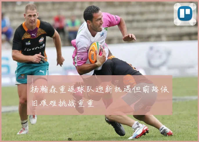 杨瀚森重返球队迎新机遇但前路依旧艰难挑战重重