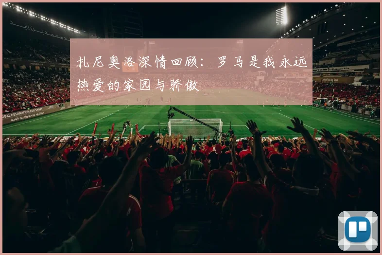 扎尼奥洛深情回顾：罗马是我永远热爱的家园与骄傲