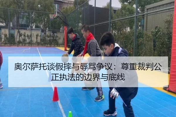 奥尔萨托谈假摔与辱骂争议:尊重裁判公正执法的边界与底线 | bob
